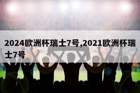 2024欧洲杯瑞士7号,2021欧洲杯瑞士7号