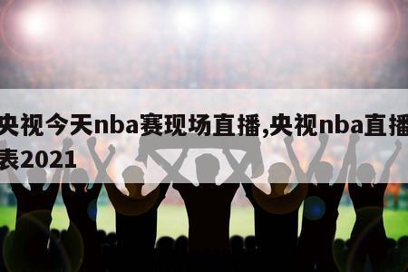 央视今天nba赛现场直播,央视nba直播表2021