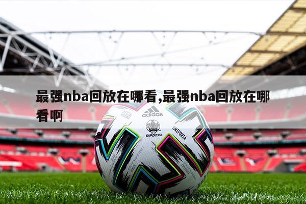 最强nba回放在哪看,最强nba回放在哪看啊